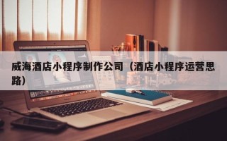 淮滨威海酒店小程序制作公司（酒店小程序运营思路）